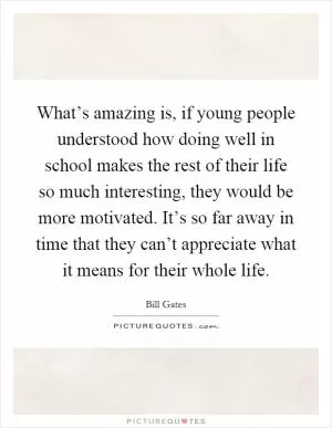 What’s amazing is, if young people understood how doing well in school makes the rest of their life so much interesting, they would be more motivated. It’s so far away in time that they can’t appreciate what it means for their whole life Picture Quote #1