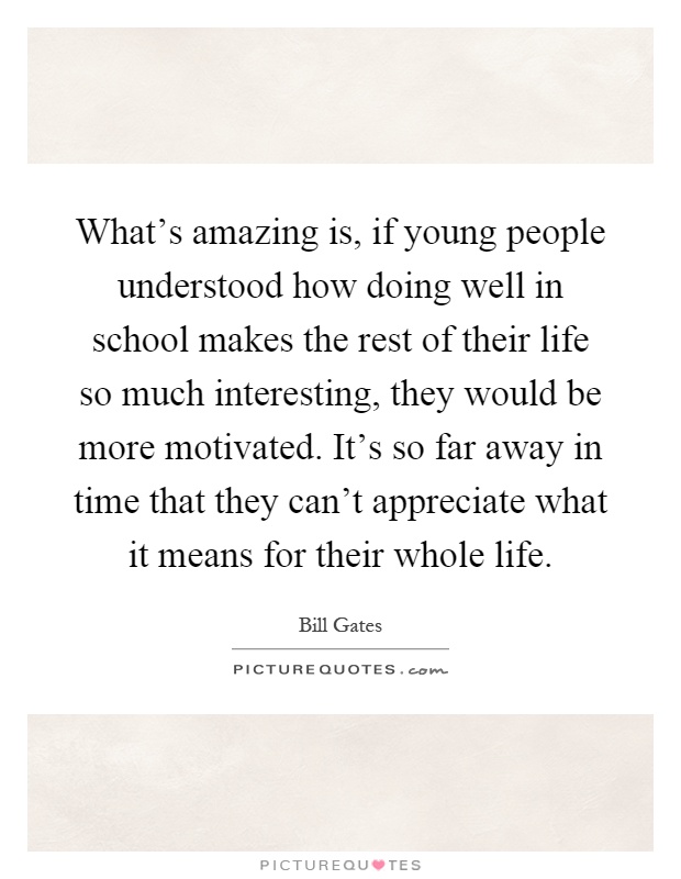 What's amazing is, if young people understood how doing well in school makes the rest of their life so much interesting, they would be more motivated. It's so far away in time that they can't appreciate what it means for their whole life Picture Quote #1