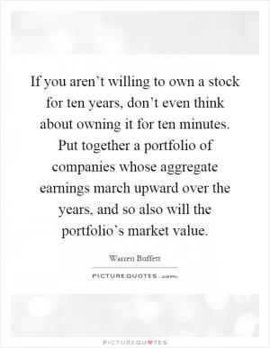 If you aren’t willing to own a stock for ten years, don’t even think about owning it for ten minutes. Put together a portfolio of companies whose aggregate earnings march upward over the years, and so also will the portfolio’s market value Picture Quote #1