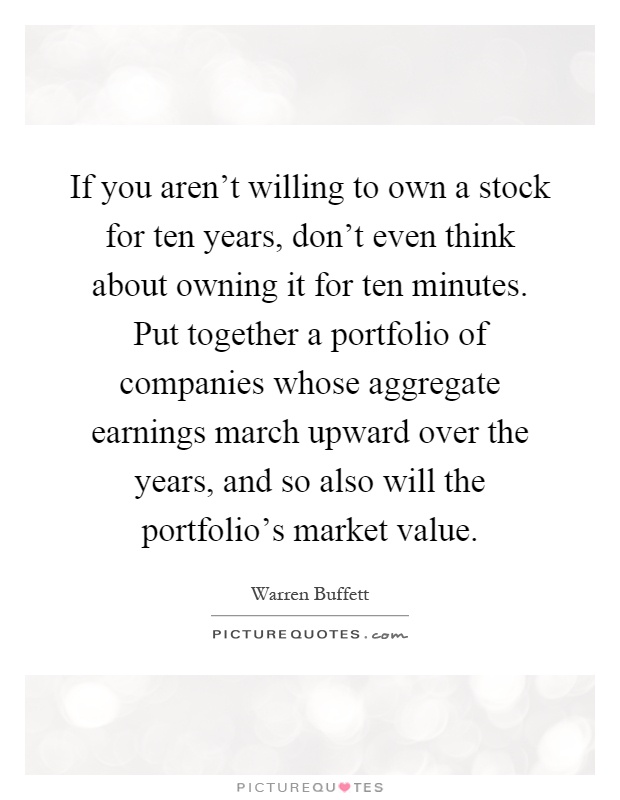 If you aren't willing to own a stock for ten years, don't even think about owning it for ten minutes. Put together a portfolio of companies whose aggregate earnings march upward over the years, and so also will the portfolio's market value Picture Quote #1