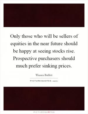 Only those who will be sellers of equities in the near future should be happy at seeing stocks rise. Prospective purchasers should much prefer sinking prices Picture Quote #1