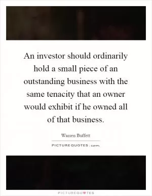 An investor should ordinarily hold a small piece of an outstanding business with the same tenacity that an owner would exhibit if he owned all of that business Picture Quote #1