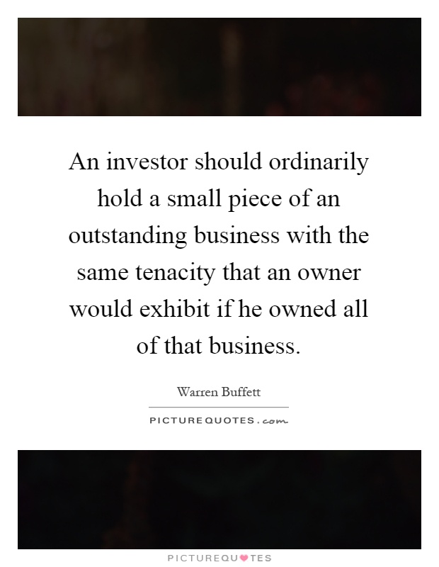 An investor should ordinarily hold a small piece of an outstanding business with the same tenacity that an owner would exhibit if he owned all of that business Picture Quote #1