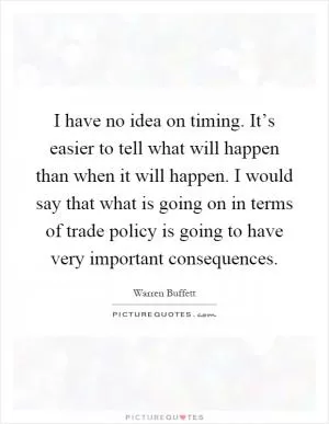 I have no idea on timing. It’s easier to tell what will happen than when it will happen. I would say that what is going on in terms of trade policy is going to have very important consequences Picture Quote #1