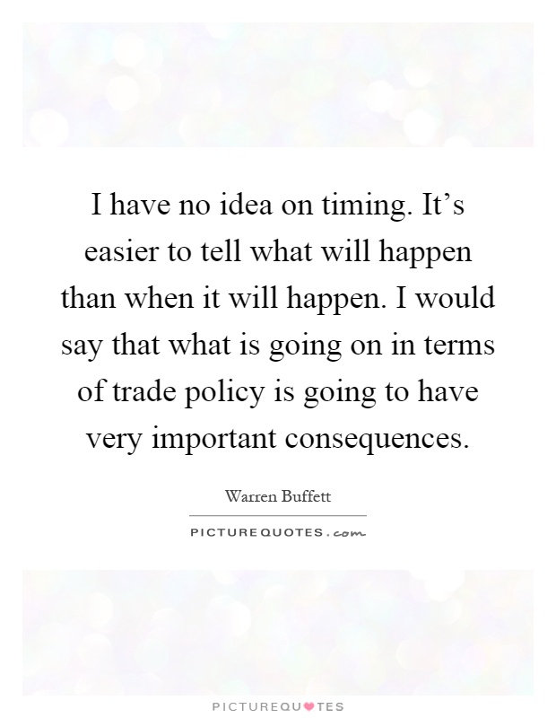I have no idea on timing. It's easier to tell what will happen than when it will happen. I would say that what is going on in terms of trade policy is going to have very important consequences Picture Quote #1