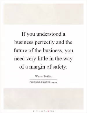 If you understood a business perfectly and the future of the business, you need very little in the way of a margin of safety Picture Quote #1