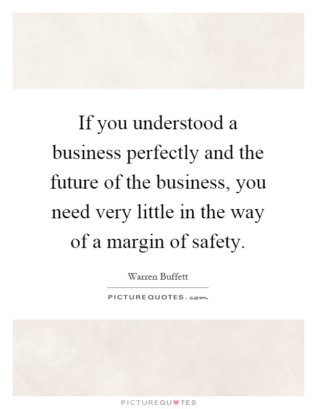 If you understood a business perfectly and the future of the business, you need very little in the way of a margin of safety Picture Quote #1