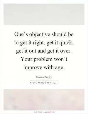 One’s objective should be to get it right, get it quick, get it out and get it over. Your problem won’t improve with age Picture Quote #1