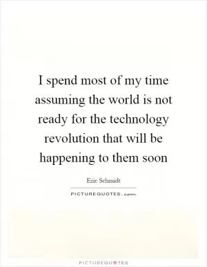 I spend most of my time assuming the world is not ready for the technology revolution that will be happening to them soon Picture Quote #1