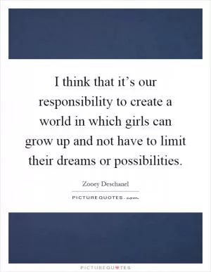 I think that it’s our responsibility to create a world in which girls can grow up and not have to limit their dreams or possibilities Picture Quote #1