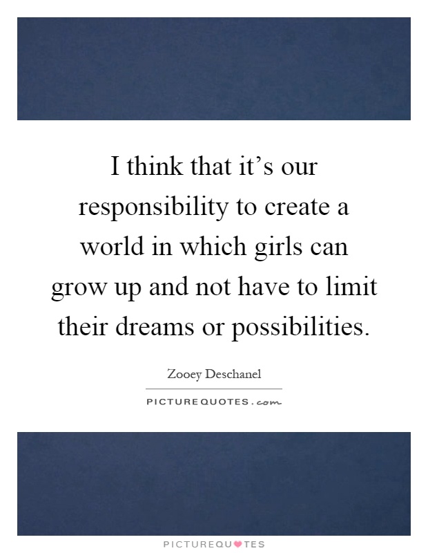 I think that it's our responsibility to create a world in which girls can grow up and not have to limit their dreams or possibilities Picture Quote #1