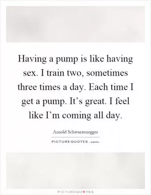 Having a pump is like having sex. I train two, sometimes three times a day. Each time I get a pump. It’s great. I feel like I’m coming all day Picture Quote #1