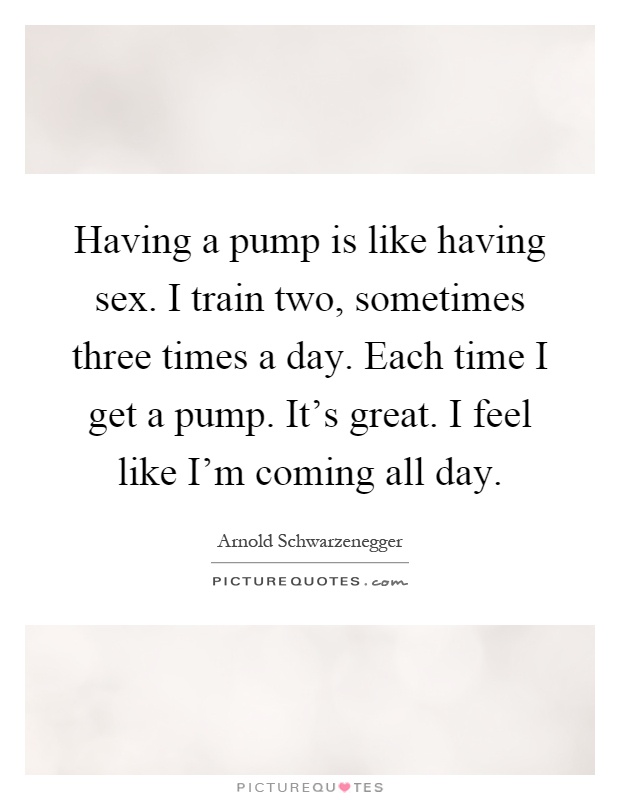 Having a pump is like having sex. I train two, sometimes three times a day. Each time I get a pump. It's great. I feel like I'm coming all day Picture Quote #1