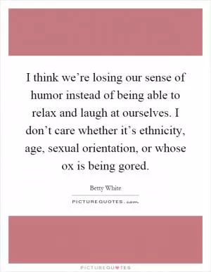 I think we’re losing our sense of humor instead of being able to relax and laugh at ourselves. I don’t care whether it’s ethnicity, age, sexual orientation, or whose ox is being gored Picture Quote #1