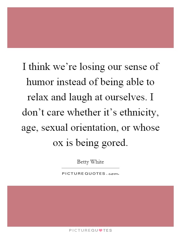 I think we're losing our sense of humor instead of being able to relax and laugh at ourselves. I don't care whether it's ethnicity, age, sexual orientation, or whose ox is being gored Picture Quote #1