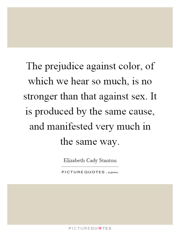 The prejudice against color, of which we hear so much, is no stronger than that against sex. It is produced by the same cause, and manifested very much in the same way Picture Quote #1