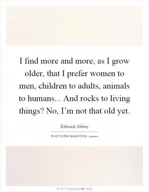 I find more and more, as I grow older, that I prefer women to men, children to adults, animals to humans... And rocks to living things? No, I’m not that old yet Picture Quote #1
