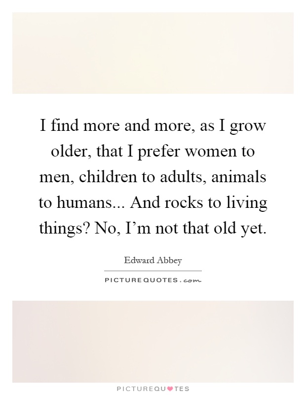 I find more and more, as I grow older, that I prefer women to men, children to adults, animals to humans... And rocks to living things? No, I'm not that old yet Picture Quote #1