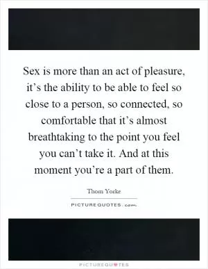 Sex is more than an act of pleasure, it’s the ability to be able to feel so close to a person, so connected, so comfortable that it’s almost breathtaking to the point you feel you can’t take it. And at this moment you’re a part of them Picture Quote #1