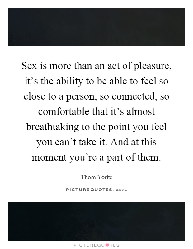 Sex is more than an act of pleasure, it's the ability to be able to feel so close to a person, so connected, so comfortable that it's almost breathtaking to the point you feel you can't take it. And at this moment you're a part of them Picture Quote #1