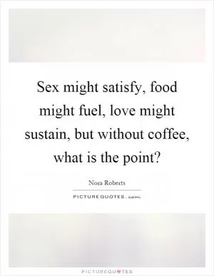 Sex might satisfy, food might fuel, love might sustain, but without coffee, what is the point? Picture Quote #1