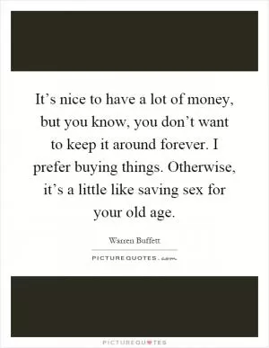 It’s nice to have a lot of money, but you know, you don’t want to keep it around forever. I prefer buying things. Otherwise, it’s a little like saving sex for your old age Picture Quote #1