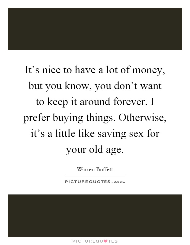 It's nice to have a lot of money, but you know, you don't want to keep it around forever. I prefer buying things. Otherwise, it's a little like saving sex for your old age Picture Quote #1