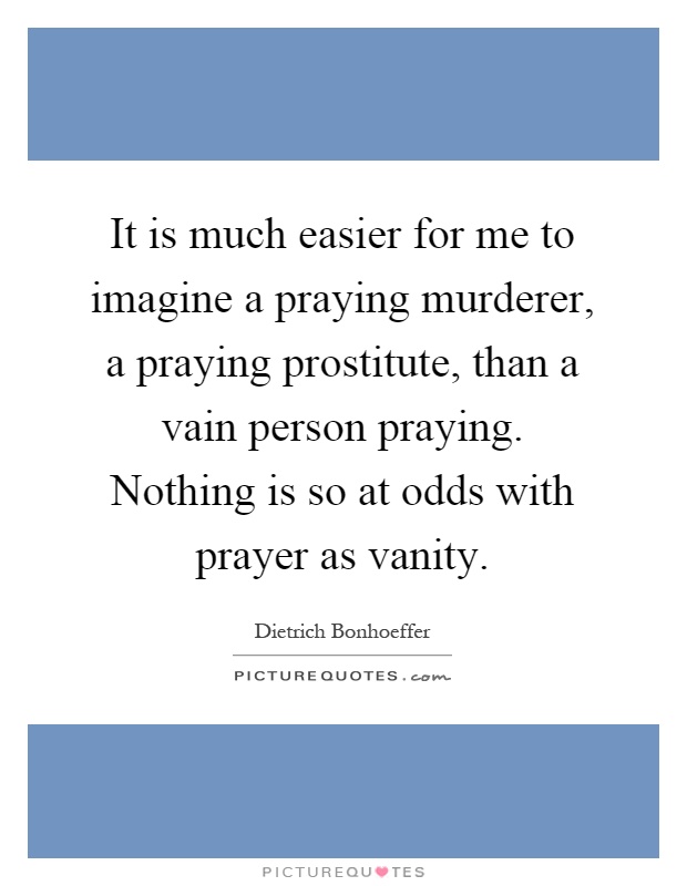 It is much easier for me to imagine a praying murderer, a praying prostitute, than a vain person praying. Nothing is so at odds with prayer as vanity Picture Quote #1
