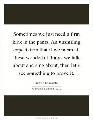Sometimes we just need a firm kick in the pants. An unsmiling expectation that if we mean all these wonderful things we talk about and sing about, then let’s see something to prove it Picture Quote #1