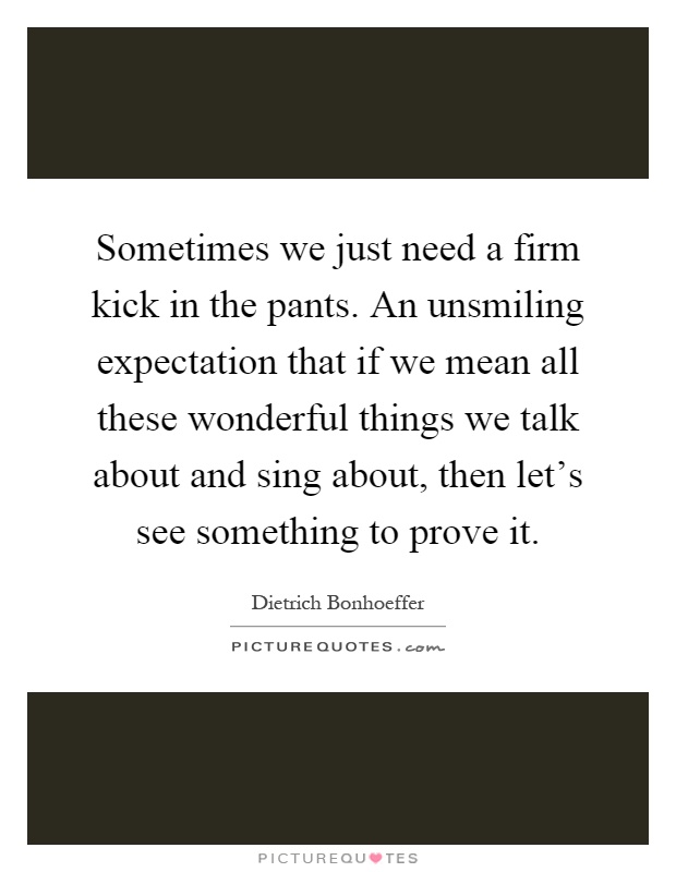 Sometimes we just need a firm kick in the pants. An unsmiling expectation that if we mean all these wonderful things we talk about and sing about, then let's see something to prove it Picture Quote #1