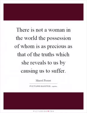 There is not a woman in the world the possession of whom is as precious as that of the truths which she reveals to us by causing us to suffer Picture Quote #1
