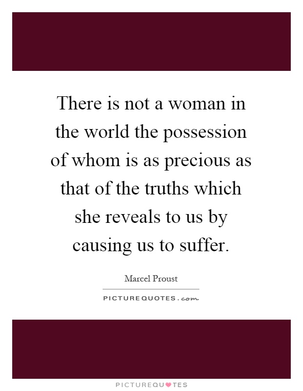 There is not a woman in the world the possession of whom is as precious as that of the truths which she reveals to us by causing us to suffer Picture Quote #1