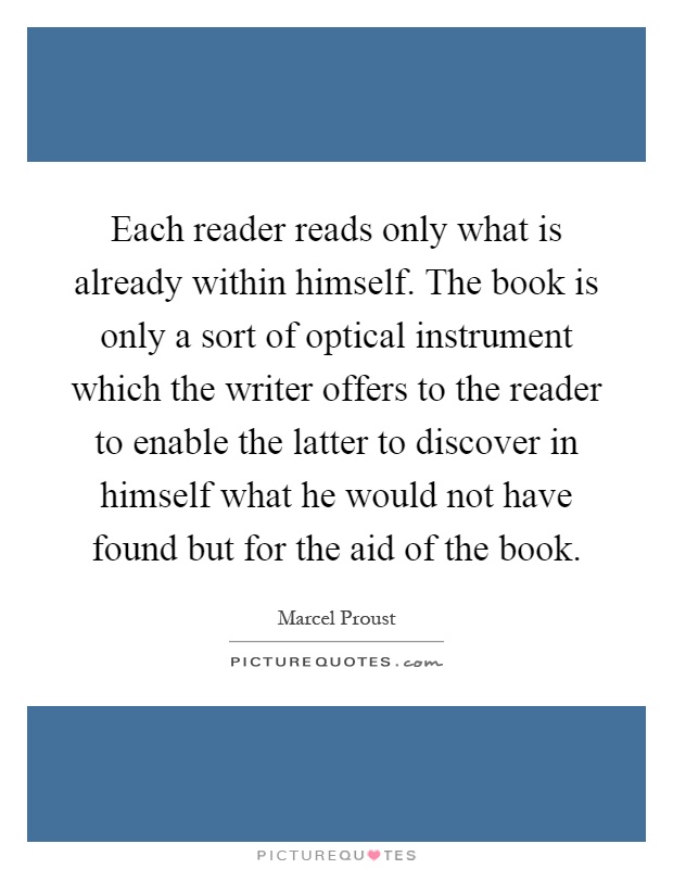 Each reader reads only what is already within himself. The book is only a sort of optical instrument which the writer offers to the reader to enable the latter to discover in himself what he would not have found but for the aid of the book Picture Quote #1