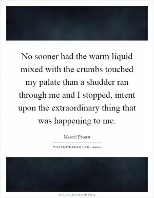 No sooner had the warm liquid mixed with the crumbs touched my palate than a shudder ran through me and I stopped, intent upon the extraordinary thing that was happening to me Picture Quote #1
