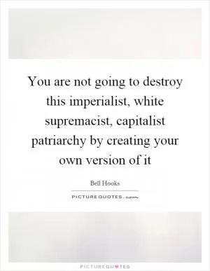 You are not going to destroy this imperialist, white supremacist, capitalist patriarchy by creating your own version of it Picture Quote #1