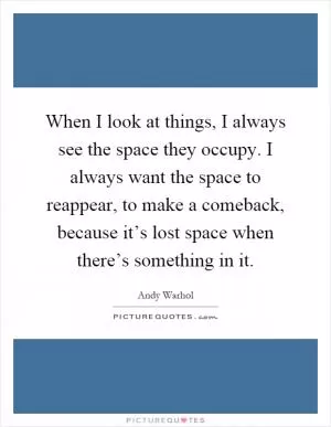 When I look at things, I always see the space they occupy. I always want the space to reappear, to make a comeback, because it’s lost space when there’s something in it Picture Quote #1