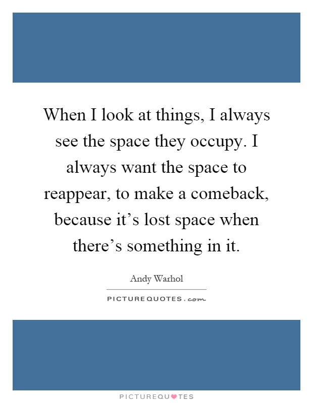 When I look at things, I always see the space they occupy. I always want the space to reappear, to make a comeback, because it's lost space when there's something in it Picture Quote #1