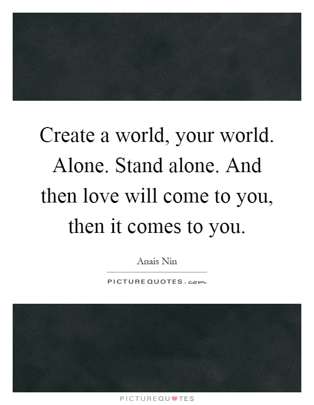Create a world, your world. Alone. Stand alone. And then love will come to you, then it comes to you Picture Quote #1