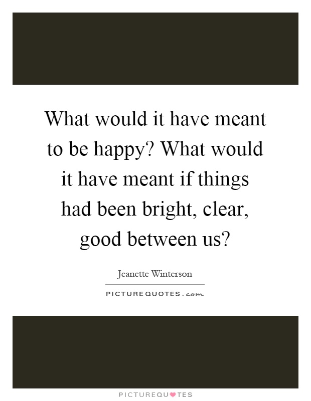 What would it have meant to be happy? What would it have meant if things had been bright, clear, good between us? Picture Quote #1