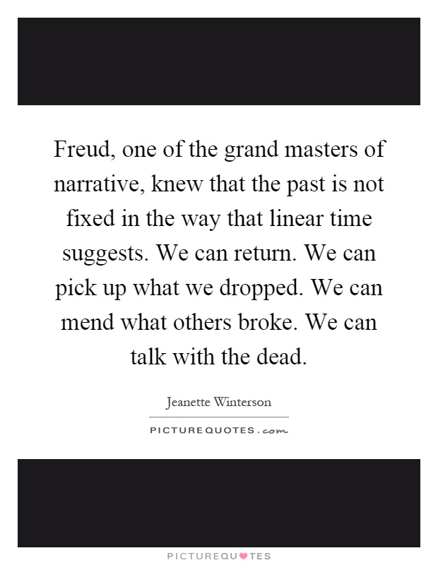 Freud, one of the grand masters of narrative, knew that the past is not fixed in the way that linear time suggests. We can return. We can pick up what we dropped. We can mend what others broke. We can talk with the dead Picture Quote #1