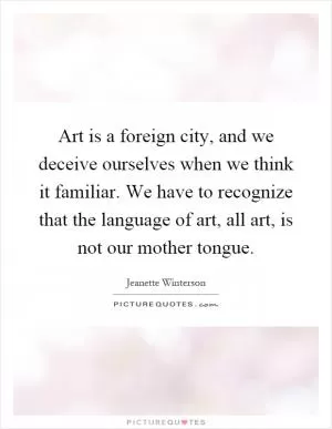 Art is a foreign city, and we deceive ourselves when we think it familiar. We have to recognize that the language of art, all art, is not our mother tongue Picture Quote #1