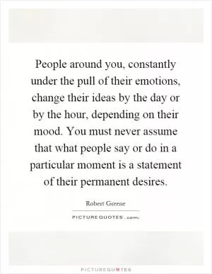 People around you, constantly under the pull of their emotions, change their ideas by the day or by the hour, depending on their mood. You must never assume that what people say or do in a particular moment is a statement of their permanent desires Picture Quote #1