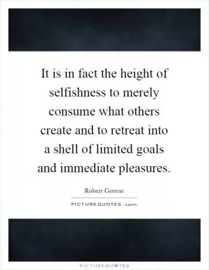 It is in fact the height of selfishness to merely consume what others create and to retreat into a shell of limited goals and immediate pleasures Picture Quote #1