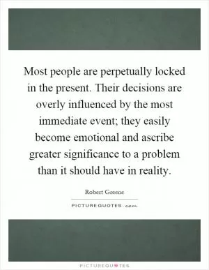 Most people are perpetually locked in the present. Their decisions are overly influenced by the most immediate event; they easily become emotional and ascribe greater significance to a problem than it should have in reality Picture Quote #1