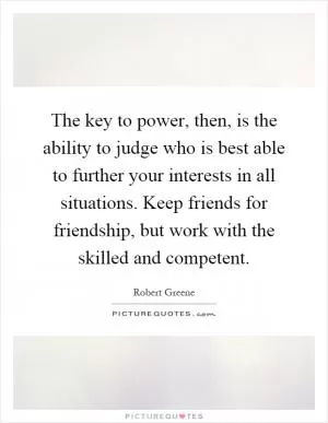 The key to power, then, is the ability to judge who is best able to further your interests in all situations. Keep friends for friendship, but work with the skilled and competent Picture Quote #1