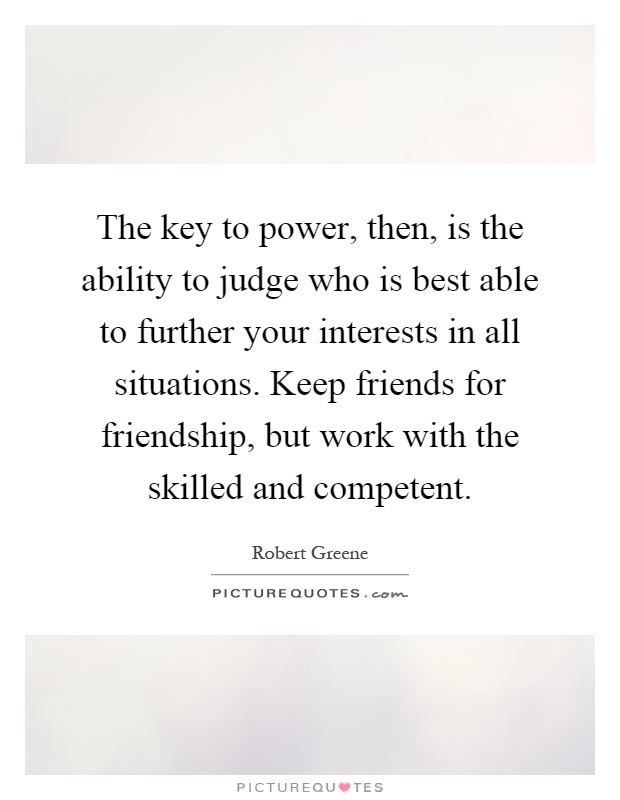 The key to power, then, is the ability to judge who is best able to further your interests in all situations. Keep friends for friendship, but work with the skilled and competent Picture Quote #1