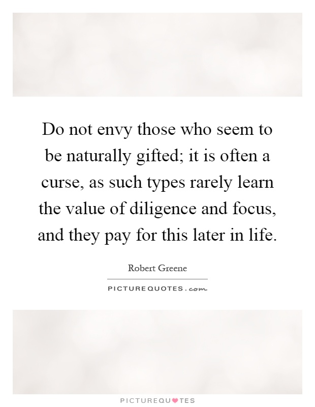Do not envy those who seem to be naturally gifted; it is often a curse, as such types rarely learn the value of diligence and focus, and they pay for this later in life Picture Quote #1