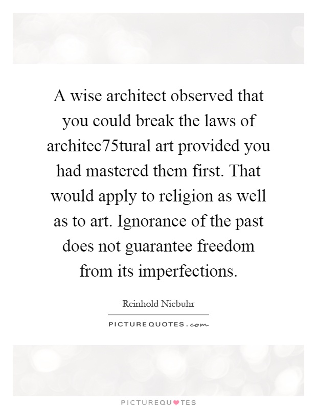 A wise architect observed that you could break the laws of architec75tural art provided you had mastered them first. That would apply to religion as well as to art. Ignorance of the past does not guarantee freedom from its imperfections Picture Quote #1