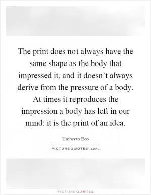 The print does not always have the same shape as the body that impressed it, and it doesn’t always derive from the pressure of a body. At times it reproduces the impression a body has left in our mind: it is the print of an idea Picture Quote #1