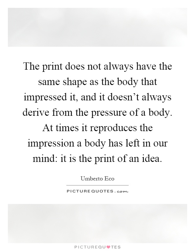 The print does not always have the same shape as the body that impressed it, and it doesn't always derive from the pressure of a body. At times it reproduces the impression a body has left in our mind: it is the print of an idea Picture Quote #1